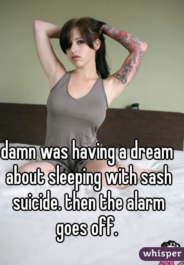 damn was having a dream about sleeping with sash suicide. then the alarm goes off. 