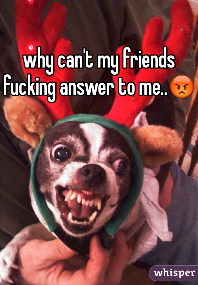 why can't my friends fucking answer to me..😡