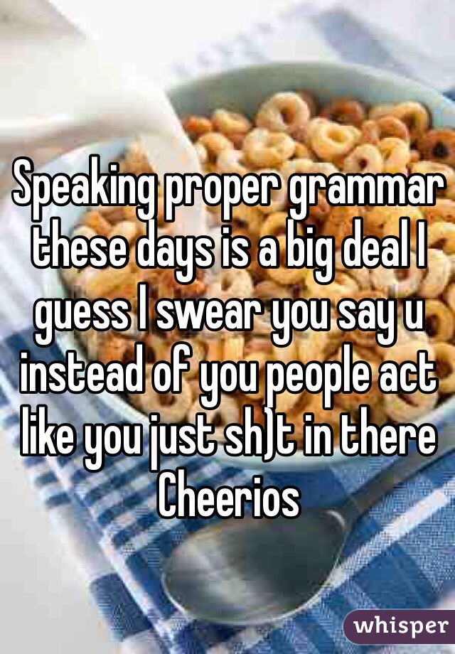 Speaking proper grammar these days is a big deal I guess I swear you say u instead of you people act like you just sh)t in there Cheerios
