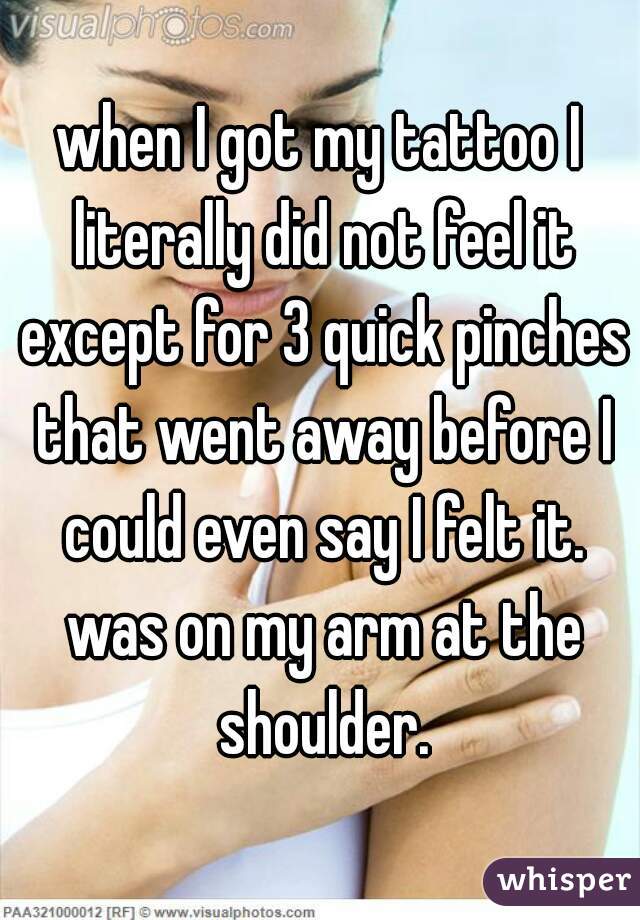 when I got my tattoo I literally did not feel it except for 3 quick pinches that went away before I could even say I felt it. was on my arm at the shoulder.