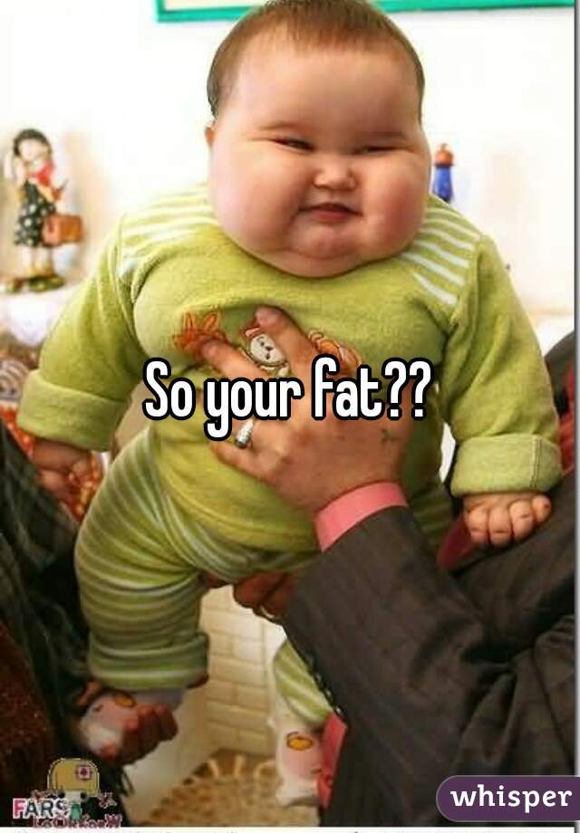 So your fat??

