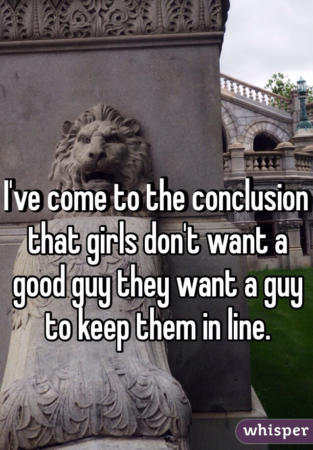 I've come to the conclusion that girls don't want a good guy they want a guy to keep them in line. 