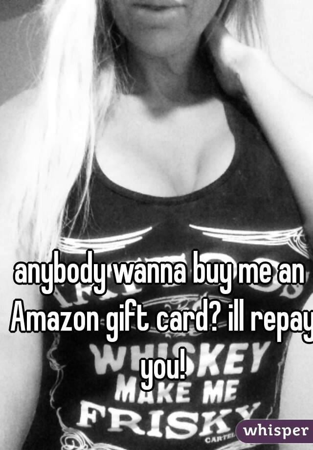 anybody wanna buy me an Amazon gift card? ill repay you!