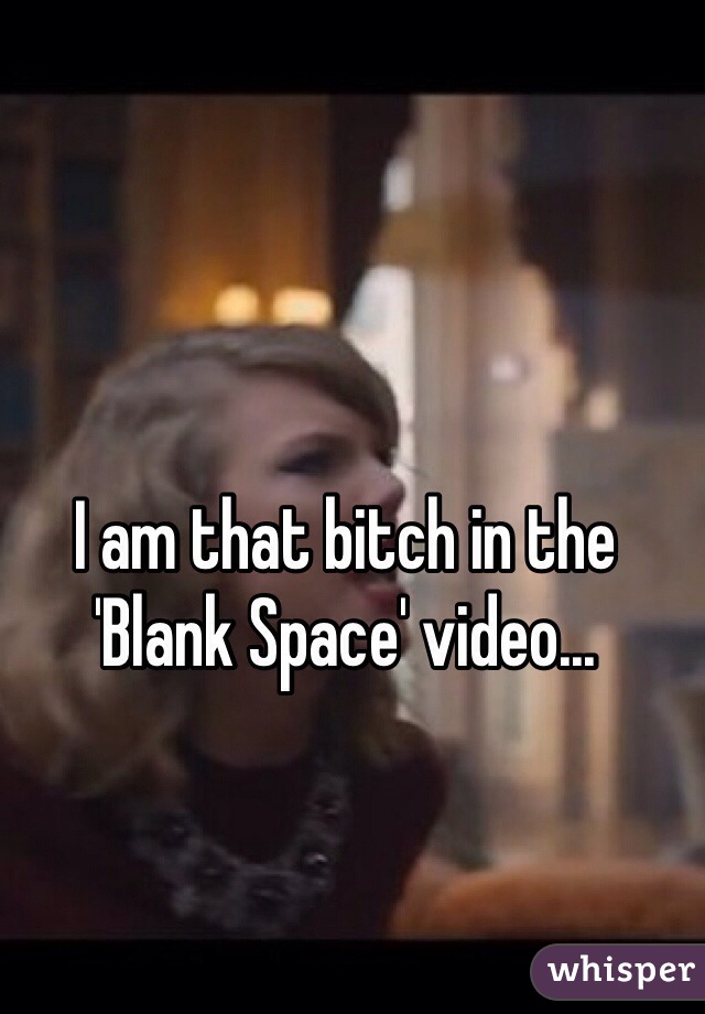 I am that bitch in the 'Blank Space' video...