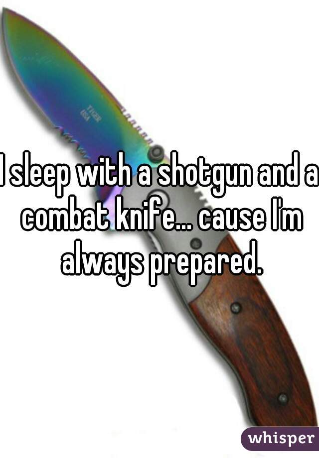 I sleep with a shotgun and a combat knife... cause I'm always prepared.