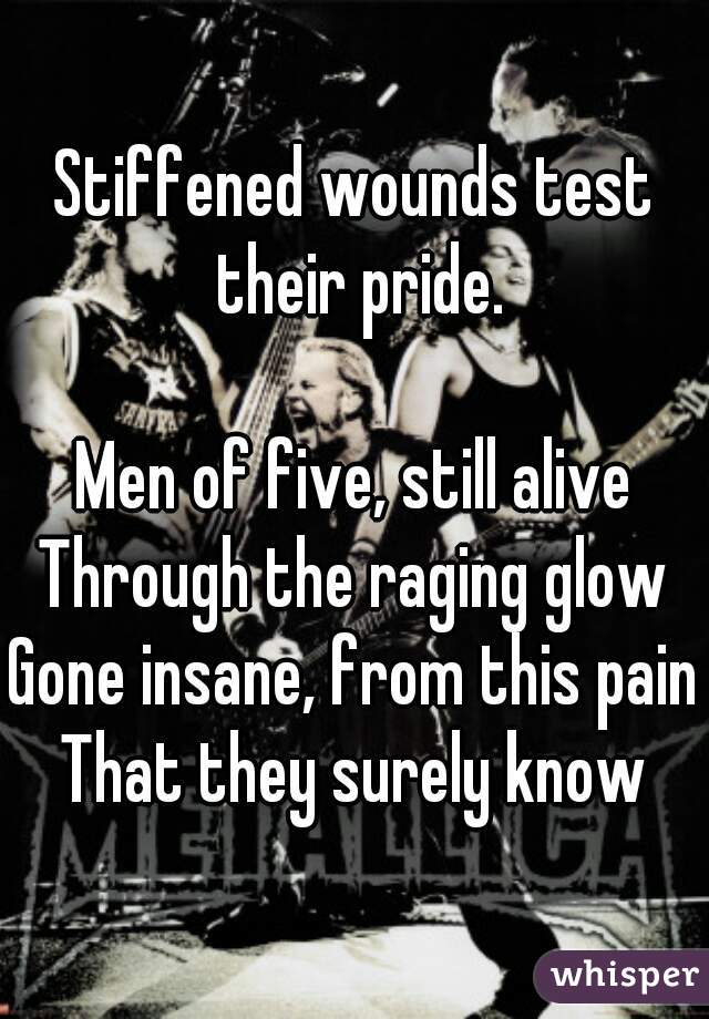 Stiffened wounds test their pride.

Men of five, still alive
Through the raging glow
Gone insane, from this pain
That they surely know