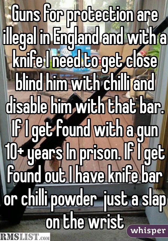 Guns for protection are illegal in England and with a knife I need to get close blind him with chilli and disable him with that bar. If I get found with a gun 10+ years In prison. If I get found out I have knife bar or chilli powder  just a slap on the wrist 