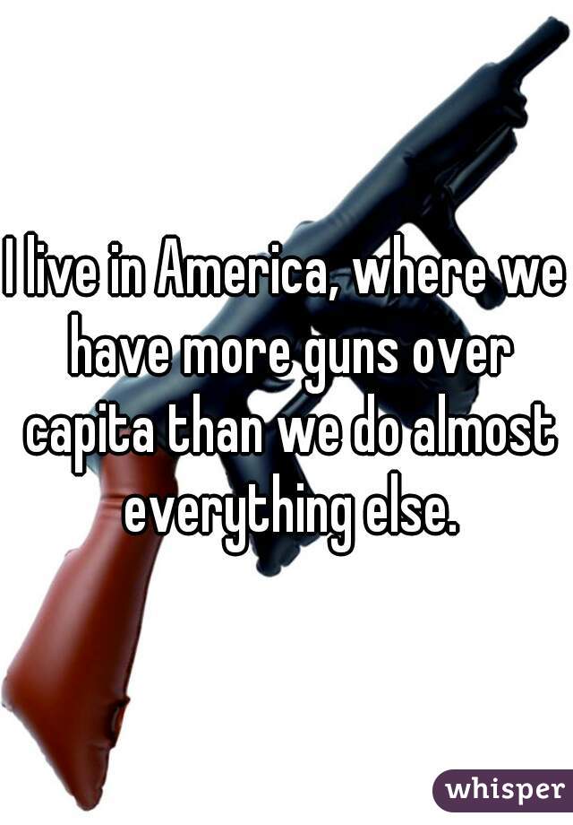 I live in America, where we have more guns over capita than we do almost everything else.