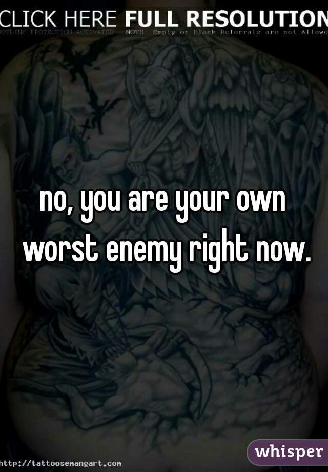 no, you are your own worst enemy right now.