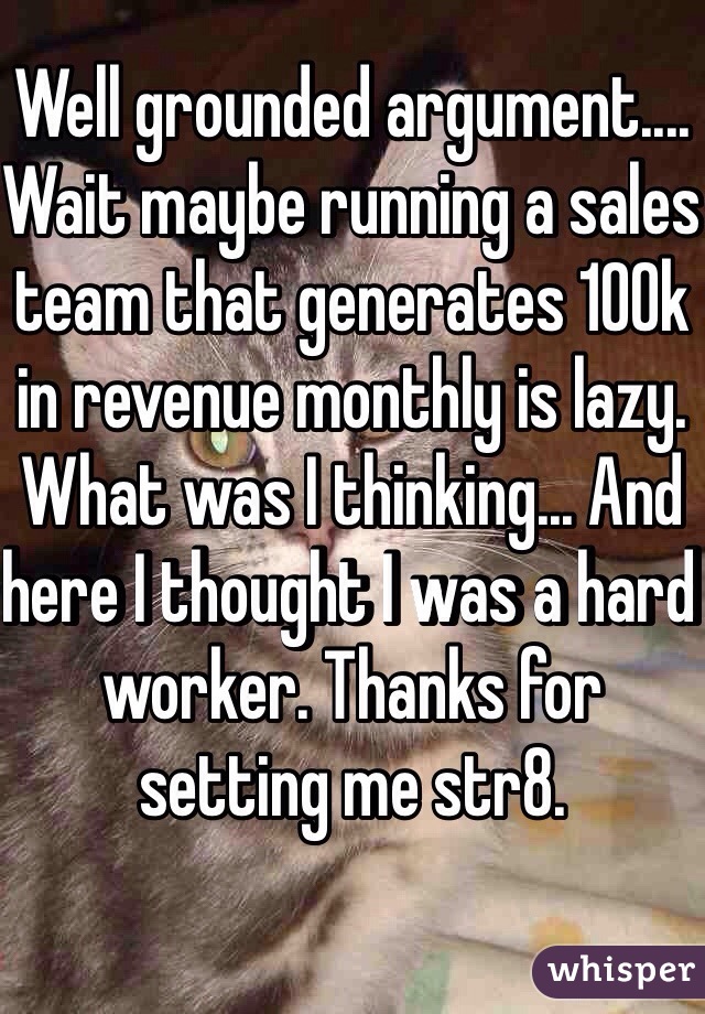 Well grounded argument.... Wait maybe running a sales team that generates 100k in revenue monthly is lazy. What was I thinking... And here I thought I was a hard worker. Thanks for setting me str8.