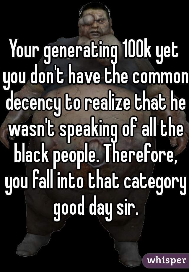 Your generating 100k yet you don't have the common decency to realize that he wasn't speaking of all the black people. Therefore, you fall into that category good day sir.