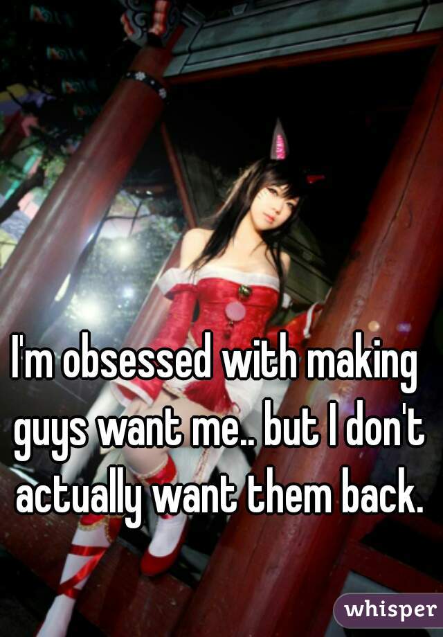 I'm obsessed with making guys want me.. but I don't actually want them back.