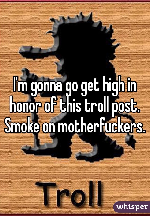 I'm gonna go get high in honor of this troll post. Smoke on motherfuckers.