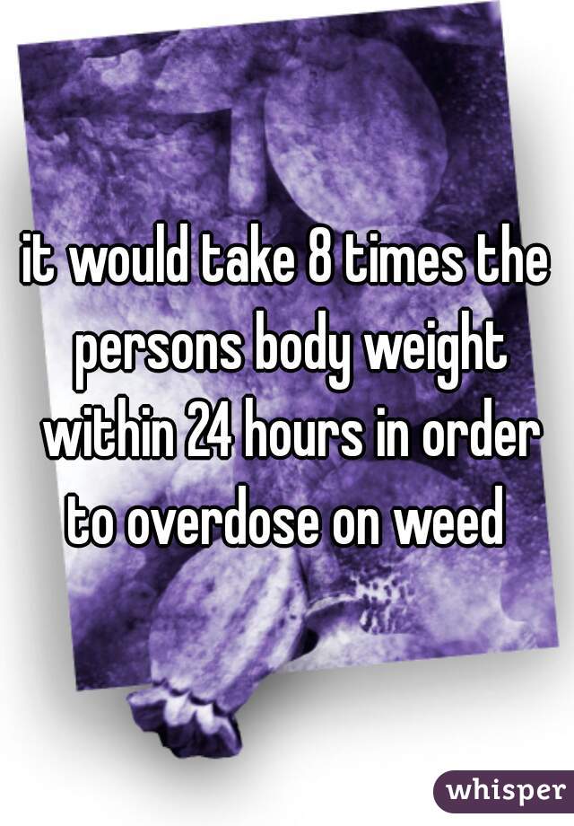 it would take 8 times the persons body weight within 24 hours in order to overdose on weed 