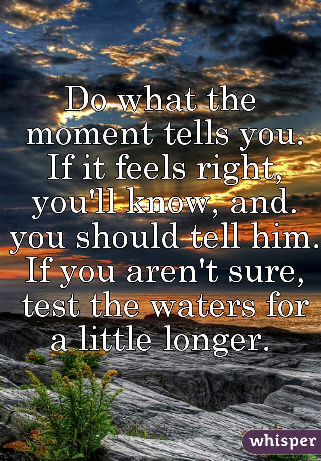 Do what the moment tells you. If it feels right, you'll know, and. you should tell him. If you aren't sure, test the waters for a little longer. 