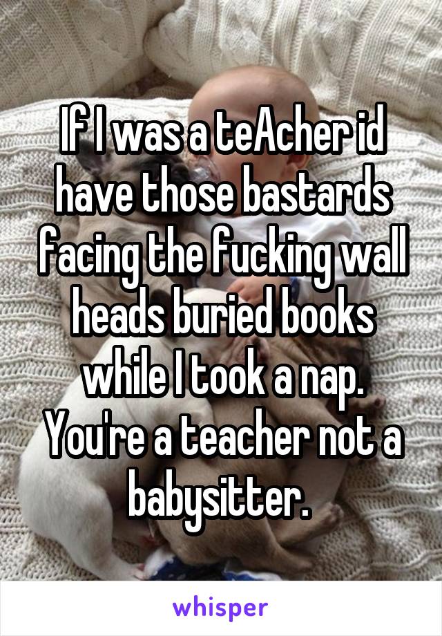 If I was a teAcher id have those bastards facing the fucking wall heads buried books while I took a nap. You're a teacher not a babysitter. 