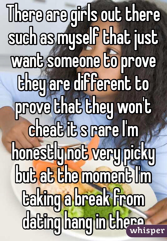 There are girls out there such as myself that just want someone to prove they are different to prove that they won't cheat it s rare I'm honestly not very picky but at the moment I'm taking a break from dating hang in there 