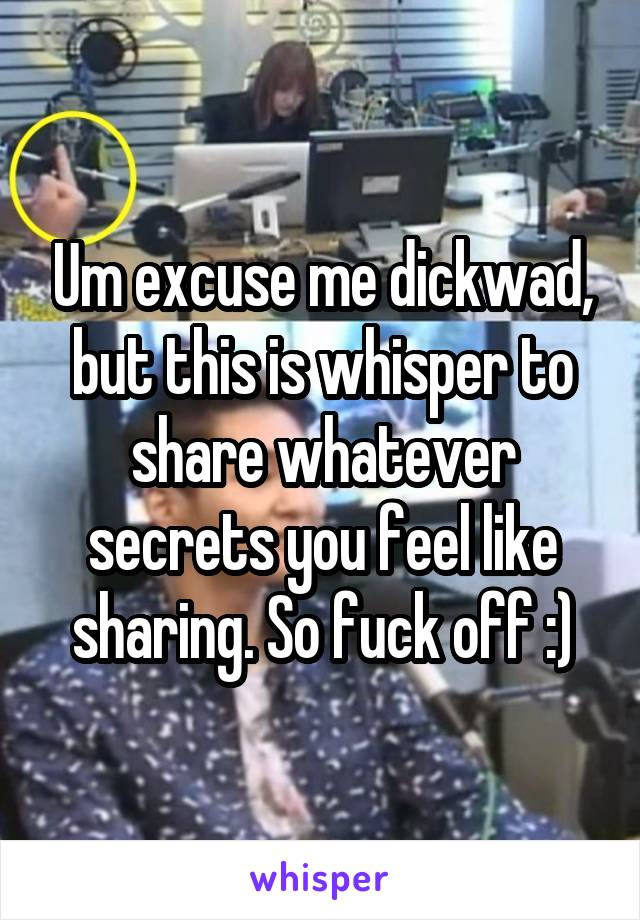 Um excuse me dickwad, but this is whisper to share whatever secrets you feel like sharing. So fuck off :)