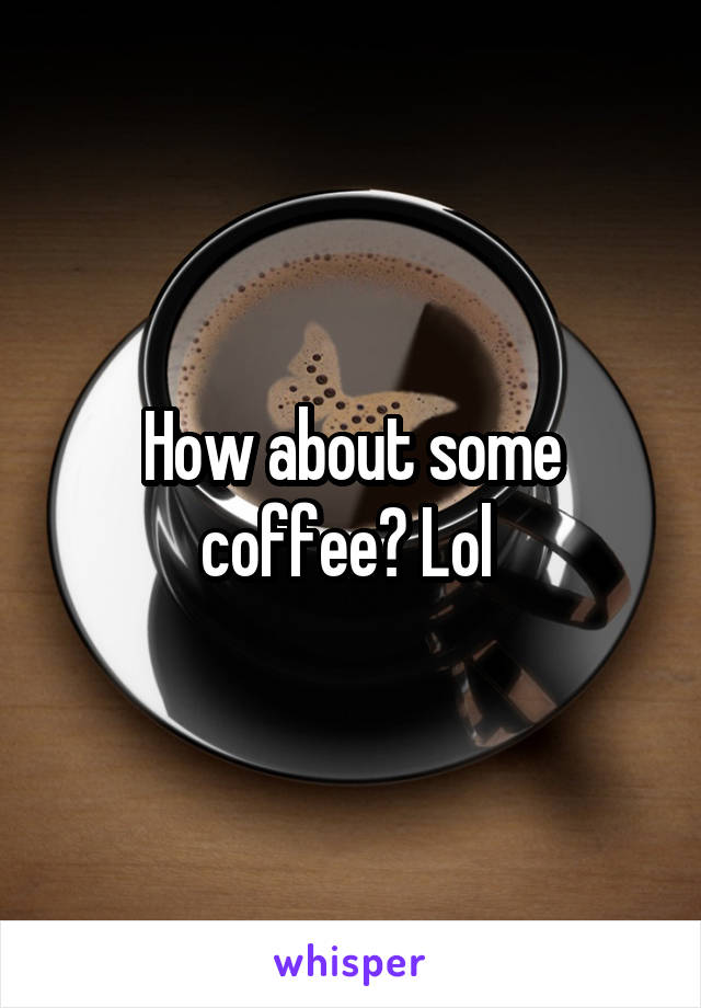 How about some coffee? Lol 