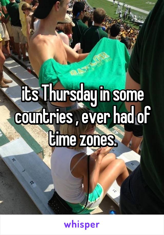 its Thursday in some countries , ever had of time zones.