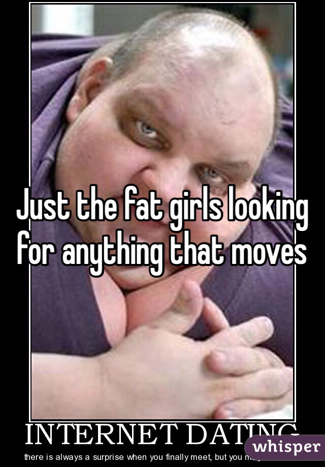 Just the fat girls looking for anything that moves