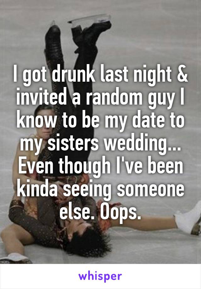 I got drunk last night & invited a random guy I know to be my date to my sisters wedding... Even though I've been kinda seeing someone else. Oops.