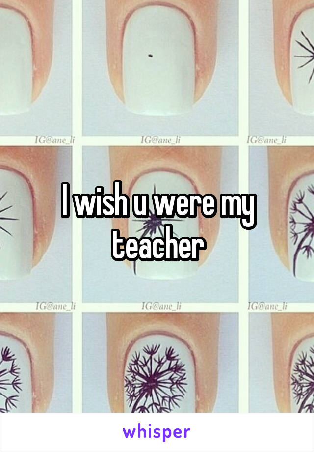I wish u were my teacher