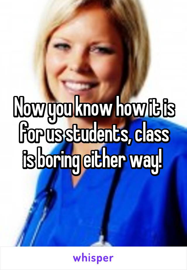 Now you know how it is for us students, class is boring either way! 