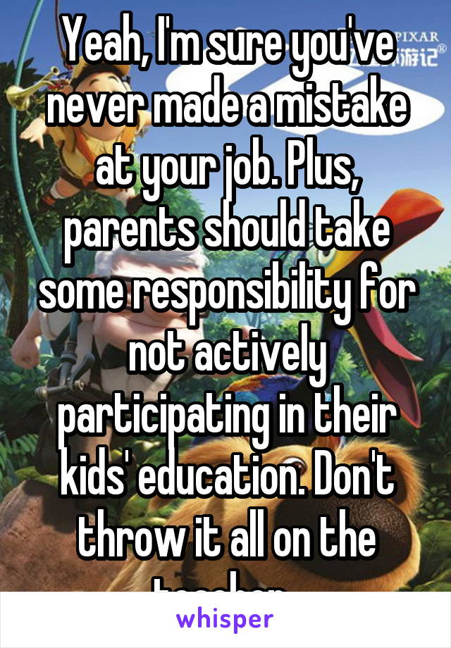 Yeah, I'm sure you've never made a mistake at your job. Plus, parents should take some responsibility for not actively participating in their kids' education. Don't throw it all on the teacher. 