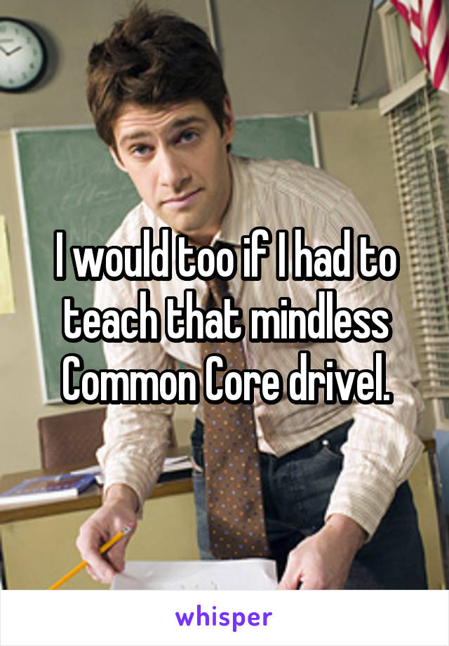 I would too if I had to teach that mindless Common Core drivel.