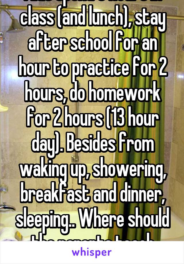 Kids spend 8 hours in class (and lunch), stay after school for an hour to practice for 2 hours, do homework for 2 hours (13 hour day). Besides from waking up, showering, breakfast and dinner, sleeping.. Where should the parents teach them?