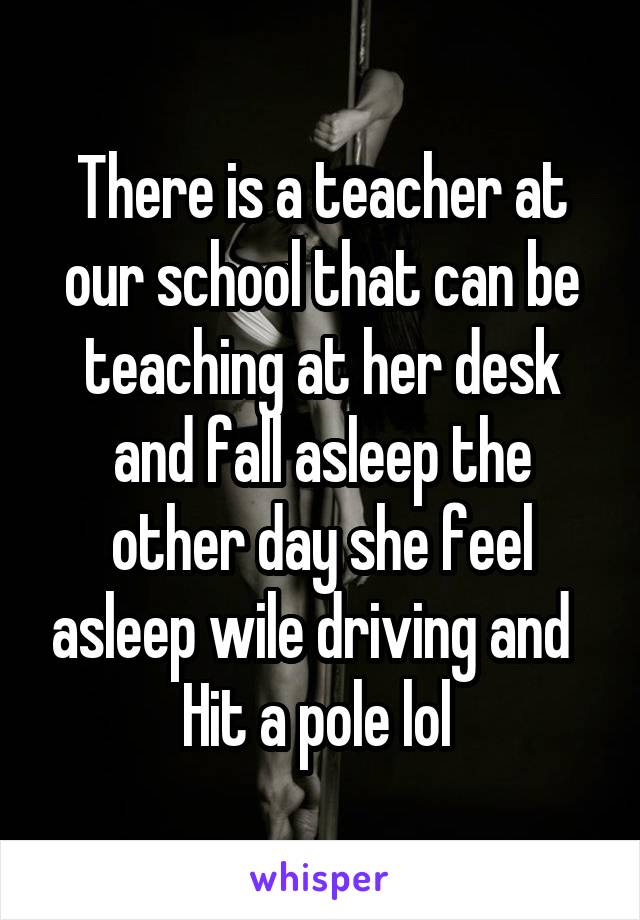 There is a teacher at our school that can be teaching at her desk and fall asleep the other day she feel asleep wile driving and   Hit a pole lol 