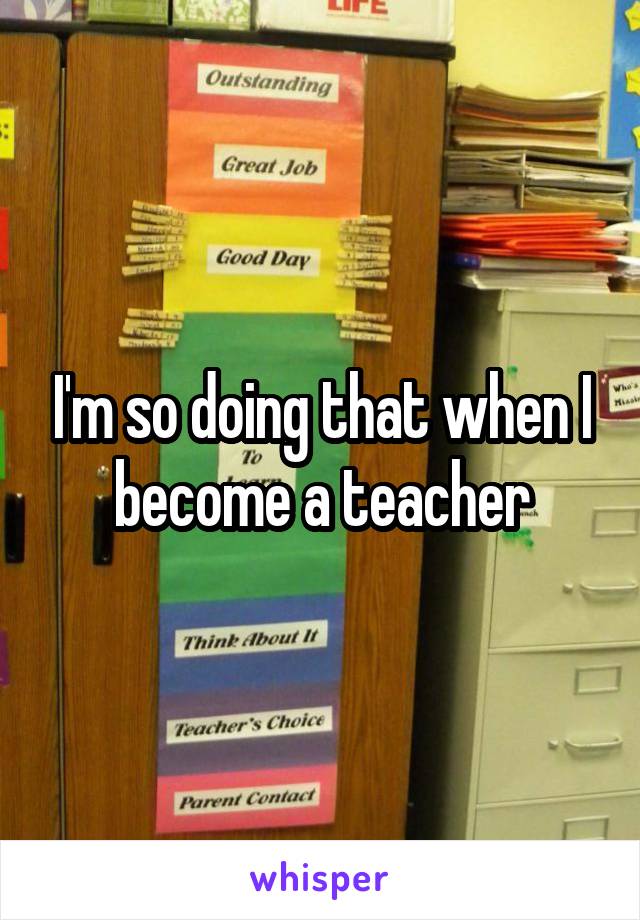 I'm so doing that when I become a teacher