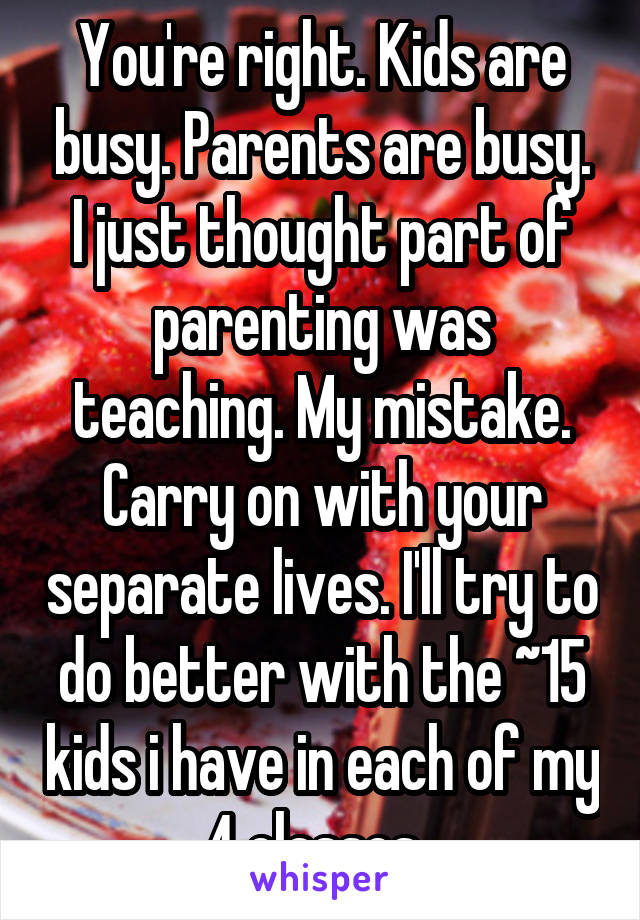 You're right. Kids are busy. Parents are busy. I just thought part of parenting was teaching. My mistake. Carry on with your separate lives. I'll try to do better with the ~15 kids i have in each of my 4 classes. 