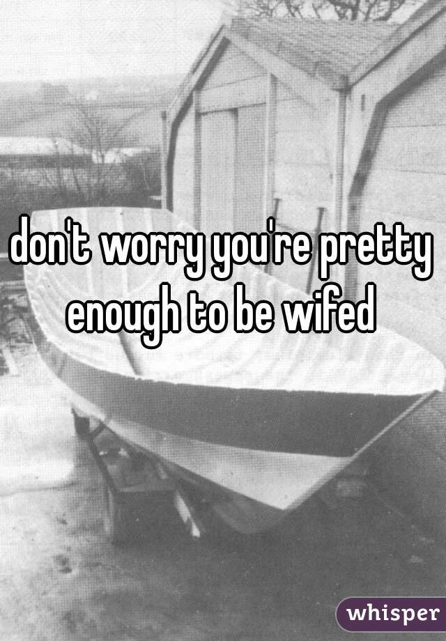 don't worry you're pretty enough to be wifed 