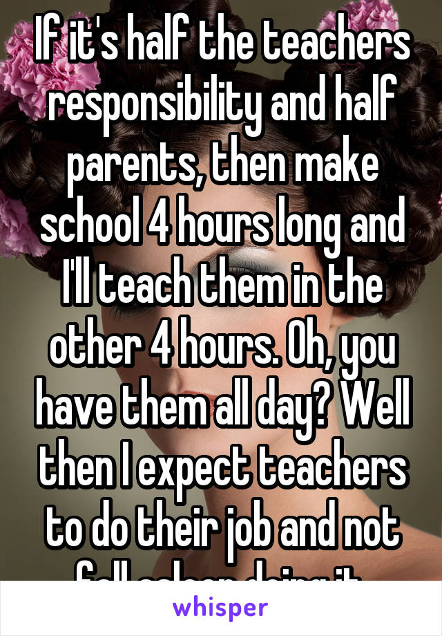 If it's half the teachers responsibility and half parents, then make school 4 hours long and I'll teach them in the other 4 hours. Oh, you have them all day? Well then I expect teachers to do their job and not fall asleep doing it 