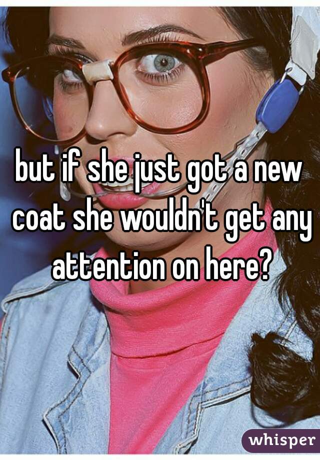 but if she just got a new coat she wouldn't get any attention on here?