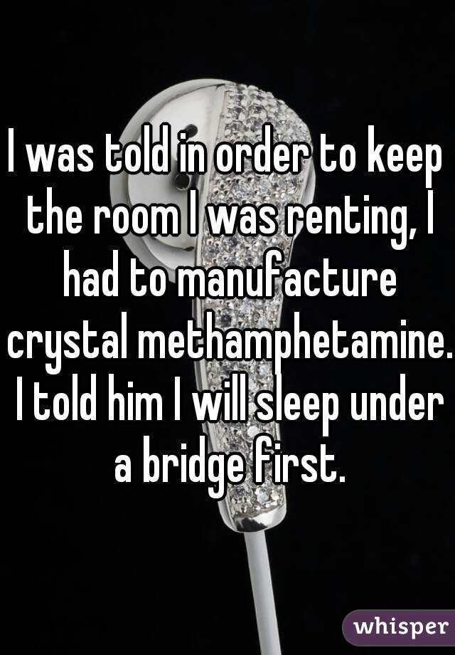 I was told in order to keep the room I was renting, I had to manufacture crystal methamphetamine. I told him I will sleep under a bridge first.
