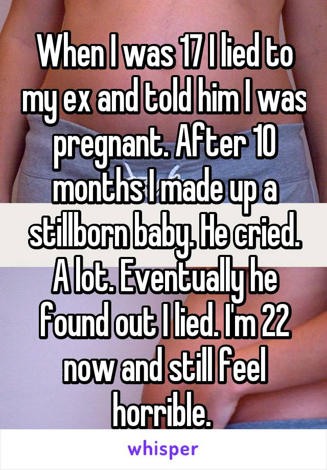 When I was 17 I lied to my ex and told him I was pregnant. After 10 months I made up a stillborn baby. He cried. A lot. Eventually he found out I lied. I'm 22 now and still feel horrible. 