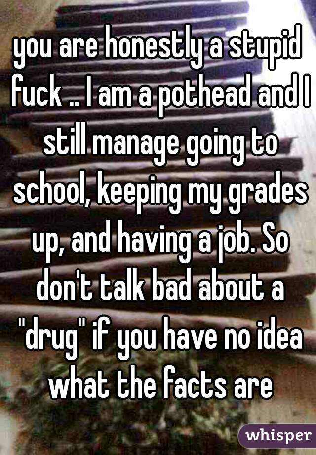 you are honestly a stupid fuck .. I am a pothead and I still manage going to school, keeping my grades up, and having a job. So don't talk bad about a "drug" if you have no idea what the facts are