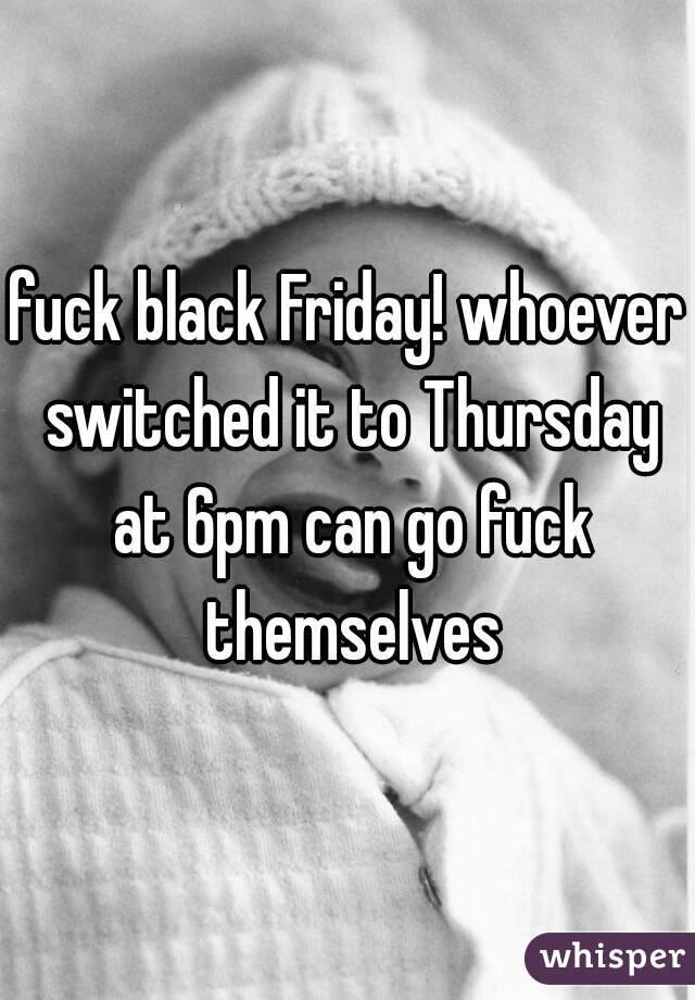 fuck black Friday! whoever switched it to Thursday at 6pm can go fuck themselves
