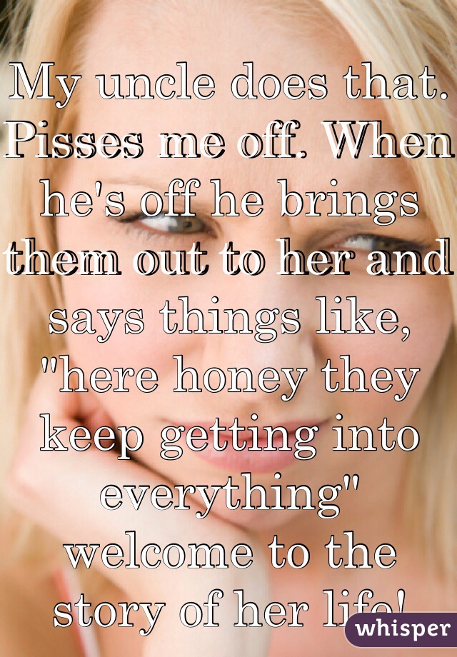 My uncle does that. Pisses me off. When he's off he brings them out to her and says things like, "here honey they keep getting into everything" welcome to the story of her life!