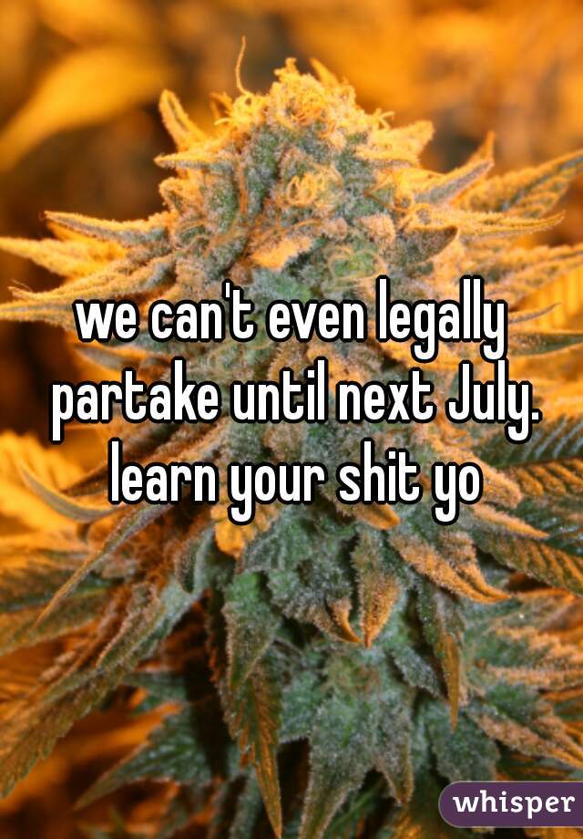 we can't even legally partake until next July. learn your shit yo