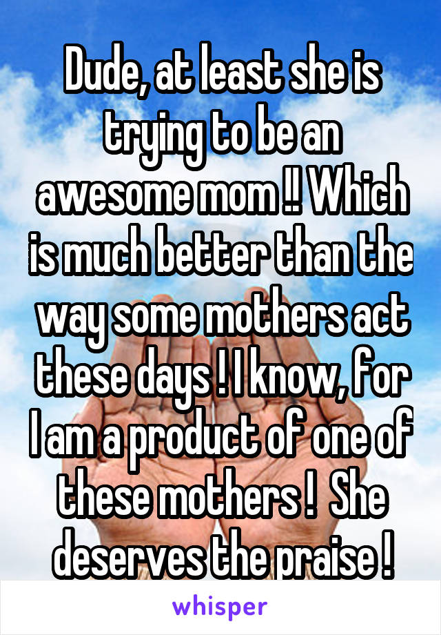 Dude, at least she is trying to be an awesome mom !! Which is much better than the way some mothers act these days ! I know, for I am a product of one of these mothers !  She deserves the praise !