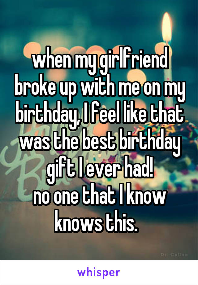 when my girlfriend broke up with me on my birthday, I feel like that was the best birthday gift I ever had!
no one that I know knows this.  