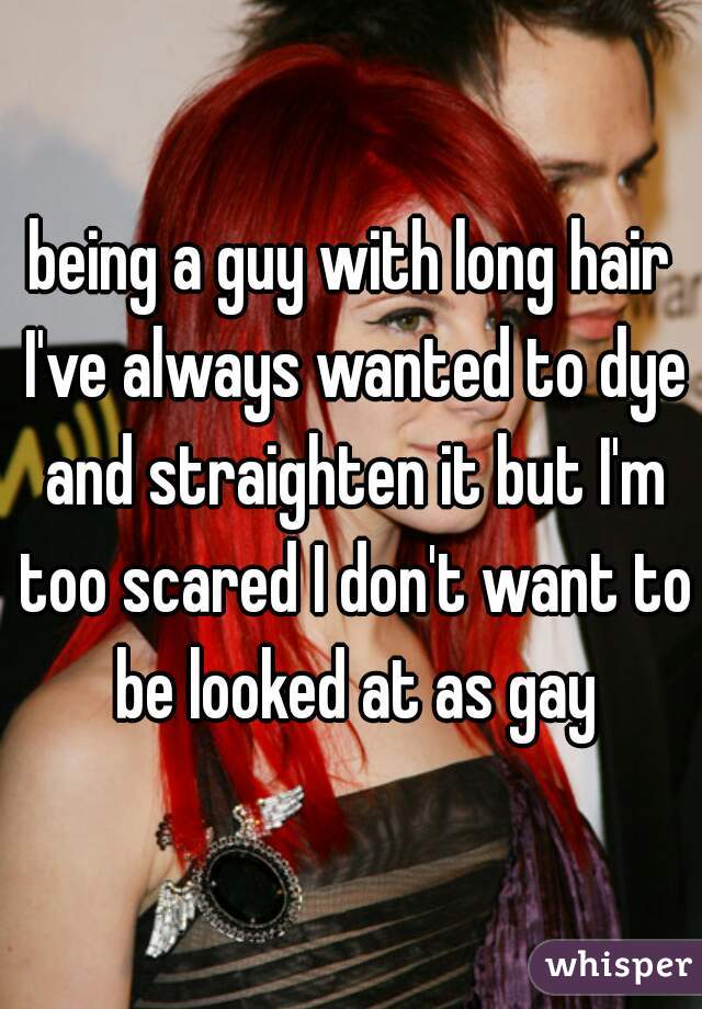 being a guy with long hair I've always wanted to dye and straighten it but I'm too scared I don't want to be looked at as gay