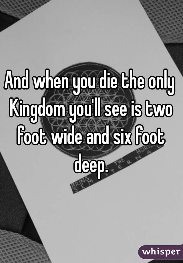 And when you die the only Kingdom you'll see is two foot wide and six foot deep.