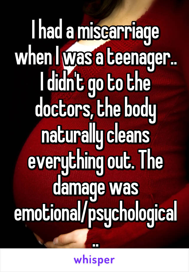 I had a miscarriage when I was a teenager.. I didn't go to the doctors, the body naturally cleans everything out. The damage was emotional/psychological..