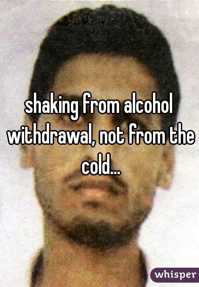 shaking from alcohol withdrawal, not from the cold...