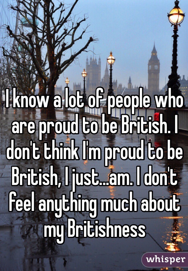 I know a lot of people who are proud to be British. I don't think I'm proud to be British, I just...am. I don't feel anything much about my Britishness 